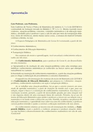 Apresentação
Caro Professor, cara Professora,
Estes Cadernos de Teoria e Prática de Matemática de números 4, 5 e 6 do GESTAR II é
continuidade da formação iniciada no Módulo I ( TP 1,2 e 3). Mesmo trazendo novos
contextos, situações-problema, conceitos, conteúdos matemáticos e de educação mate-
mática, atividades para o professor e para a sala de aula (por meio da transposição didá-
tica), textos de referências, dentre muitas outras coisas, a estrutura do material formador
continua a mesma, ou seja:
A Proposta Pedagógica de Matemática do Gestar II é estruturada a partir de três
eixos:
• Conhecimentos Matemáticos;
• Conhecimentos de Educação Matemática;
• Transposição Didática.
Nos materiais de ensino e aprendizagem, você encontrará conhecimentos relacio-
nados aos três eixos.
Os Conhecimentos Matemáticos, para o professor do Gestar II, são desenvolvidos
em dois momentos:
a) Apropriando-se da resolução de uma situação-problema como uma estratégia para
mobilizar conhecimentos matemáticos já conhecidos ou buscar outros que emergem
naturalmente no contexto.
b) Investindo na construção de conhecimentos matemáticos, a partir das situações-problema
para se chegar à elaboração de procedimentos e conceitos matemáticos.
O segundo eixo de estruturação dos materiais de ensino de Matemática do GESTAR II
é o Conhecimentos de Educação Matemática, que perpassa os 3 elementos: situação-
problema, conhecimento matemático em ação e transposição didática.
Ao se trabalhar uma situação-problema, faz-se que o cursista vivencie um novo
modo de aprender matemática, a partir de situações do mundo real, e que, para sua
solução, requer a busca e a construção de conhecimentos matemáticos. Essa busca e a
construção ocorrem, portanto, a partir de necessidades geradas por uma situação real
e não impostas dentro de uma concepção linear de currículo. Portanto, faz-se uso de
teorias de Educação Matemática para ajudar o professor a crescer em sua relação com a
matemática e no modo como a utiliza em sua vida. Vivendo, na prática, um processo de
educação matemática, e aprendendo mais sobre essa área do conhecimento, o professor
cursista poderá entender e ajudar a construir a educação matemática de seus alunos.
Os conhecimentos relativos ao terceiro eixo de estruturação dos módulos, a Trans-
posição Didática, visam a ajudá-lo a conhecer, pesquisar e produzir situações didáti-
cas que facilitem o desenvolvimento dos conhecimentos matemáticos em sala de aula.
(GuiaGeral)
Os autores.
 