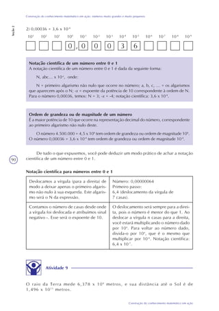 90
Construção do conhecimento matemático em ação
Construção do conhecimento matemático em ação: números muito grandes e muito pequenos
Seção2
2) 0,00036 = 3,6 x 10-4
10-4
10-3
10-2
10-9
100
101
10-1
102
10-8
10-7
10-6
10-5
103
0 , 0 0 0 3 6
Notação científica de um número entre 0 e 1
A notação científica de um número entre 0 e 1 é dada da seguinte forma:
N, abc... x 10-x
, onde:
N = primeiro algarismo não nulo que ocorre no número; a, b, c, ... = os algarismos
que aparecem após o N; -x = expoente da potência de 10 correspondente à ordem de N.
Para o número 0,00036, temos: N = 3; -x = -4; notação científica: 3,6 x 10-4
.
Ordem de grandeza ou de magnitude de um número
É a maior potência de 10 que ocorre na representação decimal do número, correspondente
ao primeiro algarismo não nulo deste.
O número 4.500.000 = 4,5 x 106
tem ordem de grandeza ou ordem de magnitude 106
.
O número 0,00036 = 3,6 x 10-4
tem ordem de grandeza ou ordem de magnitude 10-4
.
De tudo o que expusemos, você pode deduzir um modo prático de achar a notação
científica de um número entre 0 e 1.
Notação científica para números entre 0 e 1
Deslocamos a vírgula (para a direita) de
modo a deixar apenas o primeiro algaris-
mo não nulo à sua esquerda. Este algaris-
mo será o N da expressão.
Número: 0,00000064
Primeiro passo:
6,4 (deslocamento da vírgula de
7 casas).
Contamos o número de casas desde onde
a vírgula foi deslocada e atribuímos sinal
negativo -. Esse será o expoente de 10.
O deslocamento será sempre para a direi-
ta, pois o número é menor do que 1. Ao
deslocar a vírgula n casas para a direita,
você estará multiplicando o número dado
por 10n
. Para voltar ao número dado,
divida-o por 10n
, que é o mesmo que
multiplicar por 10-n
. Notação científica:
6,4 x 10-7
.
Atividade 9
O raio da Terra mede 6,378 x 106
metros, e sua distância até o Sol é de
1,496 x 1011
metros.
 