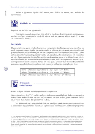 92
Construção do conhecimento matemático em ação
Construção do conhecimento matemático em ação: números muito grandes e muito pequenos
Seção2
Assim, 1 gigametro significa 109
metros, ou 1 bilhão de metros, ou 1 milhão de
quilômetros.
Atividade 10
Expresse um ano-luz em gigametros.
Entretanto, quando queremos nos referir a medidas da memória do computador,
medida em bytes, essas potências de 10 não se aplicam, porque a base usada é 2 e não
10. Leia o texto abaixo:
Memória
Da mesma forma que o cérebro humano, o computador também possui uma memória na
qual, enquanto ele está ligado, são armazenadas as informações. A menor unidade utilizável
para representação de informações em um computador é o bit (representado por b). Como
um único bit é insuficiente para representar um caractere, eles são reunidos em conjuntos
de oito. Estes conjuntos de oito bits recebem a denominação de byte. Quando nos referi-
mos às informações armazenadas em um computador, utilizamos portanto o termo byte,
correspondendo a um caractere. Tendo em vista que a unidade byte é consideravelmente
pequena, quando indicamos valores mais extensos, utilizamos múltiplos do byte:
kbyte
Mbyte
Gbytes
Unidade equivalente a 1.024 bytes = 210
bytes.
Unidade equivalente a 1.024 kbytes = 210
kbytes.
Unidade equivalente a 1.024 Mbytes = 210
Mbytes.
Como os bytes influem no desempenho do computador.
Nos registradores do CPU1
: os bits ou bytes indicam a quantidade de dados com a qual o
computador pode trabalhar em um certo momento. Se tiver 32 bits, pode processar dados
duas vezes mais rápido do que se tiver 16 bits.
Na memória RAM2
: a quantidade de RAM (em bytes) pode ter um grande efeito sobre
a potência do equipamento. Mais RAM significa que o computador pode usar programas
Articulando
conhecimentos
1. CPU designa Unidade Central de Processamento, que é a parte de um computador que interpreta e leva as instruções contidas no
software. Ou seja, é a parte do computador que realmente executa as instruções (somar, subtrair, multiplicar, mudar de posição etc.)
2. A memória RAM deve seu nome à sigla Random Access Memory, ou Memória de Acesso Aleatório. Este tipo de memória permi-
te tanto a leitura como a gravação e regravação de dados. O termo acesso aleatório identifica a capacidade de acesso a qualquer
posição em qualquer altura, em oposição ao acesso seqüencial imposto por alguns dispositivos de armazenamento. No entanto,
assim que elas deixam de ser alimentadas eletricamente, ou seja, quando o usuário desliga o computador, a memória RAM perde
todos os seus dados.
 