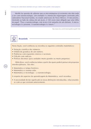 94
Construção do conhecimento matemático em ação
Construção do conhecimento matemático em ação: números muito grandes e muito pequenos
Seção2
Resumindo
Nesta Seção, você conheceu ou recordou os seguintes conteúdos matemáticos:
• Notação científica dos números.
• Ordem de grandeza de um número.
• Potências com expoentes inteiros e racionais.
• Cálculo com radicais.
• Prefixos decimais (para unidades muito grandes ou muito pequenas).
Além disso, você conheceu temas a partir dos quais poderá pensar em propostas
interdisciplinares. São eles:
• Matemática e tempo histórico.
• Matemática e sistema solar.
• Matemática e tecnologia – a nanotecnologia.
A respeito de aspectos da aprendizagem da Matemática, você recordou:
• A necessidade de dar significado às novas definições introduzidas, relacionando-
as com as que existiam anteriormente.
Merkle faz questão de salientar que as micromáquinas já existentes não têm nada
a ver com nanotecnologia. Um exemplo é a minúscula engrenagem construída pelo
Laboratório Nacional Sandia, no estado americano do Novo México. O mecanismo,
mostrado ao lado da cabeça de um ácaro, é 100 vezes mais delgado que uma folha
de papel. “Para a nanotecnologia, este ácaro é do tamanho de um elefante. A micro-
tecnologia é o presente. A nanotecnologia é o futuro.”
http://www.terra.com.br/istoe/expedien/esped41.htm
 