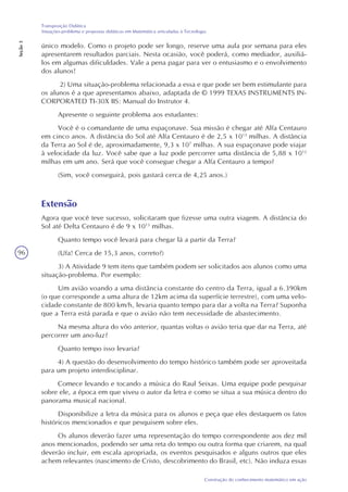 96
Construção do conhecimento matemático em ação
Transposição Didática
Situações-problema e propostas didáticas em Matemática articuladas à Tecnologia
Seção3
único modelo. Como o projeto pode ser longo, reserve uma aula por semana para eles
apresentarem resultados parciais. Nesta ocasião, você poderá, como mediador, auxiliá-
los em algumas dificuldades. Vale a pena pagar para ver o entusiasmo e o envolvimento
dos alunos!
2) Uma situação-problema relacionada a essa e que pode ser bem estimulante para
os alunos é a que apresentamos abaixo, adaptada de © 1999 TEXAS INSTRUMENTS IN-
CORPORATED TI-30X IIS: Manual do Instrutor 4.
Apresente o seguinte problema aos estudantes:
Você é o comandante de uma espaçonave. Sua missão é chegar até Alfa Centauro
em cinco anos. A distância do Sol até Alfa Centauro é de 2,5 x 1013
milhas. A distância
da Terra ao Sol é de, aproximadamente, 9,3 x 107
milhas. A sua espaçonave pode viajar
à velocidade da luz. Você sabe que a luz pode percorrer uma distância de 5,88 x 1012
milhas em um ano. Será que você consegue chegar a Alfa Centauro a tempo?
(Sim, você conseguirá, pois gastará cerca de 4,25 anos.)
Extensão
Agora que você teve sucesso, solicitaram que fizesse uma outra viagem. A distância do
Sol até Delta Centauro é de 9 x 1013
milhas.
Quanto tempo você levará para chegar lá a partir da Terra?
(Ufa! Cerca de 15,3 anos, correto?)
3) A Atividade 9 tem itens que também podem ser solicitados aos alunos como uma
situação-problema. Por exemplo:
Um avião voando a uma distância constante do centro da Terra, igual a 6.390km
(o que corresponde a uma altura de 12km acima da superfície terrestre), com uma velo-
cidade constante de 800 km/h, levaria quanto tempo para dar a volta na Terra? Suponha
que a Terra está parada e que o avião não tem necessidade de abastecimento.
Na mesma altura do vôo anterior, quantas voltas o avião teria que dar na Terra, até
percorrer um ano-luz?
Quanto tempo isso levaria?
4) A questão do desenvolvimento do tempo histórico também pode ser aproveitada
para um projeto interdisciplinar.
Comece levando e tocando a música do Raul Seixas. Uma equipe pode pesquisar
sobre ele, a época em que viveu o autor da letra e como se situa a sua música dentro do
panorama musical nacional.
Disponibilize a letra da música para os alunos e peça que eles destaquem os fatos
históricos mencionados e que pesquisem sobre eles.
Os alunos deverão fazer uma representação do tempo correspondente aos dez mil
anos mencionados, podendo ser uma reta do tempo ou outra forma que criarem, na qual
deverão incluir, em escala apropriada, os eventos pesquisados e alguns outros que eles
achem relevantes (nascimento de Cristo, descobrimento do Brasil, etc). Não induza essas
 