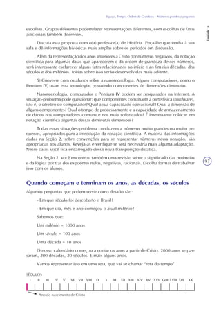 97
Espaço, Tempo, Ordem de Grandeza – Números grandes e pequenos
Unidade14
escolhas. Grupos diferentes podem fazer representações diferentes, com escolhas de fatos
adicionais também diferentes.
Discuta esta proposta com o(a) professor(a) de História. Peça-lhe que venha à sua
sala e dê informações históricas mais amplas sobre os períodos em discussão.
Além da representação dos anos anteriores a Cristo por números negativos, da notação
científica para algumas datas que aparecerem e da ordem de grandeza desses números,
será interessante esclarecer alguns fatos relacionados ao início e ao fim das décadas, dos
séculos e dos milênios. Idéias sobre isso serão desenvolvidas mais adiante.
5) Converse com os alunos sobre a nanotecnologia. Alguns computadores, como o
Pentium IV, usam essa tecnologia, possuindo componentes de dimensões diminutas.
Nanotecnologia, computador e Pentium IV podem ser pesquisados na Internet. A
situação-problema pode questionar: que componentes constituem a parte física (hardware),
isto é, o cérebro do computador? Qual a sua capacidade operacional? Qual a dimensão de
alguns componentes? Qual o tempo de processamento e a capacidade de armazenamento
de dados nos computadores comuns e nos mais sofisticados? É interessante colocar em
notação científica algumas dessas diminutas dimensões?
Todas essas situações-problema conduzem a números muito grandes ou muito pe-
quenos, apropriados para a introdução da notação científica. A maioria das informações
dadas na Seção 2, sobre convenções para se representar números nessa notação, são
apropriadas aos alunos. Reveja-as e verifique se será necessária mais alguma adaptação.
Nesse caso, você fica encarregado dessa nova transposição didática.
Na Seção 2, você encontrou também uma revisão sobre o significado das potências
e da lógica por trás dos expoentes nulos, negativos, racionais. Escolha formas de trabalhar
isso com os alunos.
Quando começam e terminam os anos, as décadas, os séculos
Algumas perguntas que podem servir como desafio são:
- Em que século foi descoberto o Brasil?
- Em que dia, mês e ano começou o atual milênio?
Sabemos que:
Um milênio = 1000 anos
Um século = 100 anos
Uma década = 10 anos
O nosso calendário começou a contar os anos a partir de Cristo. 2000 anos se pas-
saram, 200 décadas, 20 séculos. E mais alguns anos.
Vamos representar isto em uma reta, que vai se chamar “reta do tempo”.
XXXIXXVIIIXVIIXVIXVXIVXIIIXIIXIXIXVIIIVIIVIVIVIIIIII
SÉCULOS
Ano do nascimento de Cristo
 