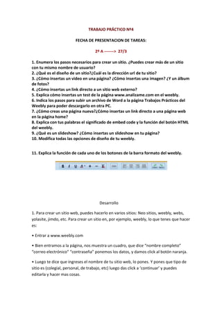 TRABAJO PRÁCTICO Nº4

                        FECHA DE PRESENTACION DE TAREAS:

                                   2º A -------> 27/3

1. Enumera los pasos necesarios para crear un sitio. ¿Puedes crear más de un sitio
con tu mismo nombre de usuario?
2. ¿Qué es el diseño de un sitio?¿Cuál es la dirección url de tu sitio?
3. ¿Cómo insertas un video en una página? ¿Cómo insertas una imagen? ¿Y un álbum
de fotos?
4. ¿Cómo insertas un link directo a un sitio web externo?
5. Explica cómo insertas un test de la página www.analizame.com en el weebly.
6. Indica los pasos para subir un archivo de Word a la página Trabajos Prácticos del
Weebly para poder descargarlo en otra PC.
7. ¿Cómo creas una página nueva?¿Cómo insertas un link directo a una página web
en la página home?
8. Explica con tus palabras el significado de embed code y la función del botón HTML
del weebly.
9. ¿Qué es un slideshow? ¿Cómo insertas un slideshow en tu página?
10. Modifica todas las opciones de diseño de tu weebly.


11. Explica la función de cada uno de los botones de la barra formato del weebly.




                                      Desarrollo

1. Para crear un sitio web, puedes hacerlo en varios sitios: Neo sitios, weebly, webs,
yolasite, jimdo, etc. Para crear un sitio en, por ejemplo, weebly, lo que tenes que hacer
es:

• Entrar a www.weebly.com

• Bien entramos a la página, nos muestra un cuadro, que dice “nombre completo”
“correo electrónico” “contraseña” ponemos los datos, y damos click al botón naranja.

• Luego te dice que ingreses el nombre de tu sitio web, lo pones. Y pones que tipo de
sitio es (colegial, personal, de trabajo, etc) luego das click a ‘continuar’ y puedes
editarla y hacer mas cosas.
 