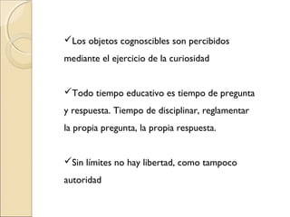 Los objetos cognoscibles son percibidos
mediante el ejercicio de la curiosidad
Todo tiempo educativo es tiempo de pregunta
y respuesta. Tiempo de disciplinar, reglamentar
la propia pregunta, la propia respuesta.
Sin límites no hay libertad, como tampoco
autoridad
 