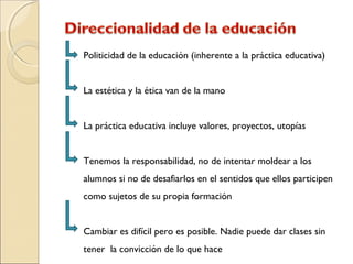 Politicidad de la educación (inherente a la práctica educativa)
La estética y la ética van de la mano
La práctica educativa incluye valores, proyectos, utopías
Tenemos la responsabilidad, no de intentar moldear a los
alumnos si no de desafiarlos en el sentidos que ellos participen
como sujetos de su propia formación
Cambiar es difícil pero es posible. Nadie puede dar clases sin
tener la convicción de lo que hace
 