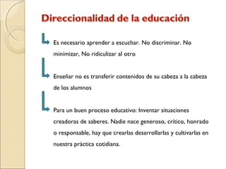 Es necesario aprender a escuchar. No discriminar. No
minimizar, No ridiculizar al otro
Enseñar no es transferir contenidos de su cabeza a la cabeza
de los alumnos
Para un buen proceso educativo: Inventar situaciones
creadoras de saberes. Nadie nace generoso, crítico, honrado
o responsable, hay que crearlas desarrollarlas y cultivarlas en
nuestra práctica cotidiana.
 