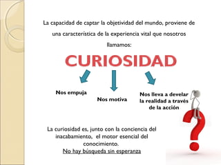 La capacidad de captar la objetividad del mundo, proviene de
una característica de la experiencia vital que nosotros
llamamos:
La curiosidad es, junto con la conciencia del
inacabamiento, el motor esencial del
conocimiento.
No hay búsqueda sin esperanza
Nos empuja
Nos motiva
Nos lleva a develar
la realidad a través
de la acción
 