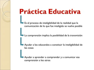 Es el proceso de inteligibilidad de la realidad que la
comunicación de lo que fue inteligido se vuelva posible
La comprensión implica la posibilidad de la transmisión
Ayudar a los educandos a constituir la inteligibilidad de
las cosas
Ayudar a aprender a comprender y a comunicar esa
comprensión a los otros
 
