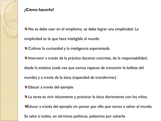 ¿Cómo hacerlo?
No se debe caer en el simplismo, se debe lograr una simplicidad. La
simplicidad es lo que hace inteligible al mundo
Cultivar la curiosidad y la inteligencia esperanzada
Intervenir a través de la práctica docente concreta, de la responsabilidad,
desde la estética (cada vez que somos capaces de transmitir la belleza del
mundo) y a través de la ética (capacidad de transformar)
Educar a través del ejemplo
La tarea es vivir éticamente y practicar la ética diariamente con los niños.
Educar a través del ejemplo sin pensar por ello que vamos a salvar al mundo.
Se salva si todos, en términos políticos, peleamos por salvarlo
 