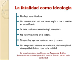 Ideología inmovilizadora
No tenemos nada más que hacer, según la cual la realidad
es inmodificable
Se debe confrontar esta ideología inmovilista
No hay inmovilismo en la historia
Siempre hay algo que podamos hacer y rehacer
No hay práctica docente sin curiosidad, sin incompletud,
sin capacidad de intervenir en la realidad
La tarea importante es elaborar una Pedagogía Crítica:
Para asumirnos como sujetos de la historia. Practica basada en la
solidaridad
 