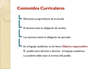 Elementos programáticos de la escuela
El docente tiene la obligación de enseñar
Los alumnos tienen la obligación de aprender
En el leguaje académico se los llama: Objetos cognoscibles
El pueblo tiene derecho a dominar el lenguaje académico.
La academia debe estar al servicio del pueblo.
 