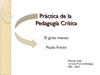 Práctica de laPráctica de la
Pedagogía CríticaPedagogía Crítica
El grito manso
Paulo Freire
Moyano Lidia
1er año Prof. de Biología
IFES - 2014
 
