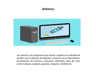 Antivirus
Los antivirus son programas que fueron creados en la década de
los 80's con el objetivo de detectar y eliminar virus informáticos.
Actualmente los antivirus reconocen diferentes tipos de virus
como malware, spyware, gusanos, troyanos, rootkits etc.
 