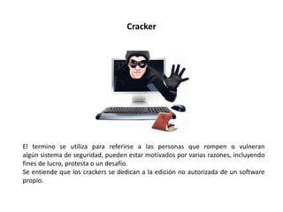 Cracker
El termino se utiliza para referirse a las personas que rompen o vulneran
algún sistema de seguridad, pueden estar motivados por varias razones, incluyendo
fines de lucro, protesta o un desafío.
Se entiende que los crackers se dedican a la edición no autorizada de un software
propio.
 