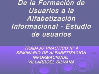 De la Formación de
Usuarios a la
Alfabetización
Informacional - Estudio
de usuarios
TRABAJO PRACTICO Nº 4
SEMINARIO DE ALFABETIZACIÓN
INFORMACIONAL
VILLARROEL SILVANA
 