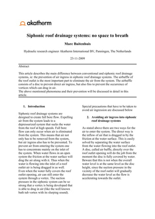 Siphonic roof drainage systems: no space to breath
                                      Marc Buitenhuis

    Hydraulic research engineer Akatherm International BV, Panningen, The Netherlands

                                           23-11-2009

Abstract

This article describes the main difference between conventional and siphonic roof drainage
systems, ie: the prevention of air ingress in siphonic roof drainage systems. The airbaffle of
the roof outlet is the most important part to eliminate the air from the system. The airbaffle
consists of a disc to prevent direct air ingress, but also fins to prevent the occurrence of
vortices which can drag in air.
The above mentioned phenomena and their prevention will be discussed in detail in this
article.


   1. Introduction                                  Special precautions that have to be taken to
                                                    avoid air ingression are discussed below
Siphonic roof drainage systems are
designed to create full bore flow. Expelling            2. Avoiding air ingress into siphonic
air from the system leads to a                             roof drainage systems
depressurized system that sucks the water
from the roof at high speeds. Full bore             As stated above there are two ways for the
flow can only occur when air is eliminated          air to enter the system. The direct way is
from the system. This means that air not            the inflow of air that is dragged in by the
only has to be removed from the system,             friction at the water surface. This is easily
but air ingress also has to be prevented. To        solved by separating the water surface
prevent air from entering the system one            from the water flowing into the roof outlet.
has to concentrate mainly on the inlet of           A disc, called air baffle, directly over the
the system. When water flows in an open             roof outlet opening will do the job from the
system the friction at the water surface will       moment the disc is fully covered by water.
drag the air along with it. Thus when the           Beware that this is not when the overall
water is flowing into the inlet of a roof           water level is at the same level as the disc
outlet air is being dragged in as well.             height, since the suction pressure in the
Even when the water fully covers the roof           vicinity of the roof outlet will gradually
outlet opening, air can still enter the             decrease the water level as the flow is
system through a vortex. The suction                accelerating towards the outlet.
pressure in the siphonic system can be so
strong that a vortex is being developed that
is able to drag in air (like the well known
bath tub vortex with its slurping sound).
 