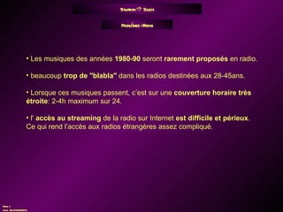 Situation    Soucis Problèmes - Freins Les musiques des années  1980-90  seront  rarement proposés  en radio. beaucoup  trop de "blabla"  dans les radios destinées aux 28-45ans. Lorsque ces musiques passent, c’est sur une  couverture horaire très étroite : 2-4h maximum sur 24. l'  accès au streaming  de la radio sur Internet  est difficile et périeux . Ce qui rend l’accès aux radios étrangères assez compliqué. 