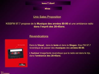 Solution    Sécurité Réponse: KISSFM 97.7 propose de la  Musique des années 80-90  et une ambiance radio  dans l’esprit des 28-45ans . Unic Sales Proposition Revendications Dans le  Visuel ,  dans le  texte  et dans le  Slogan , Kiss FM 97.7 revendique de passer des  musiques  des  années 80-90 . L’ humour  Image/texte revendique que la radio est dans le  trip , dans  l’ambiance des 28-45ans . 