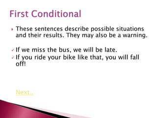  These sentences describe possible situations
and their results. They may also be a warning.
 If we miss the bus, we will be late.
 If you ride your bike like that, you will fall
off!
Next..
 