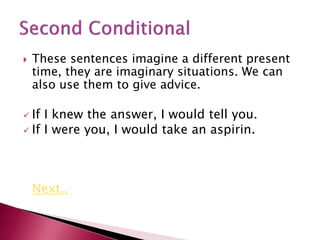  These sentences imagine a different present
time, they are imaginary situations. We can
also use them to give advice.
 If I knew the answer, I would tell you.
 If I were you, I would take an aspirin.
Next..
 