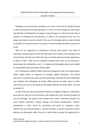 CHAPTER XXIII: Internet Technologies and Language Teacher Education
                                       (by Darren Elliott)




   Nowadays, we are facing the emergence of a new era that aims to change the way
in which teaching and learning take place. It is the era of technology and information
and although its development has begun a long time ago, it is now clearly seen how it
purports to challenge life and education. In order to be prepared for the new era,
people and teachers must be trained in the use of technology and be as open-minded
as possible to incorporate these new ways of communicating with others around the
world.
   Web 2.0 has appeared to revolutionize Internet and provide new kinds of
interaction among people and with the web itself. Even though some individuals may
not be familiar with the term ‘Web 2.0’, they are familiar with some of the applications
to which it refers. “Web 2.0 (is) a platform through which tools can be accessed, a
shared space for collaboration, and (…) a repository of knowledge which can be added
to, manipulated and re-presented.”(Elliot, 2009)
   As a consequence, different labels have been designed to refer to the generations
raised: digital natives as opposed, for example, digital immigrants. The former
referring “to someone who grows up using technology, and who thus feel comfortable
and confident with it”(Dudeney & Hockly, 2007) whereas the latter refers to those
“who have come later to the world of technology”(Dudeney & Hockly, 2007) and may
be afraid of it.
   In spite of the fact that many teachers feel they are digital immigrants, it would be a
great idea for them to train themselves and manage their own learning through the
use of technology. The author of the chapter here makes a distinction between the
terms ‘teacher education’, ‘teacher training’, and ‘teacher development’. “Teacher
development is often driven by institutions and tends to emphasize career
requirements over personal values. (…)Teacher training (…) can be in a process in which
teachers are developed, rather than one in which they are given the opportunity to


Marino Romina
Universidad Tecnológica Nacional – Instituto Superior del Profesorado Técnico
                                                                                        2
 