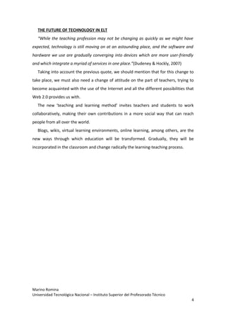 THE FUTURE OF TECHNOLOGY IN ELT
   “While the teaching profession may not be changing as quickly as we might have
expected, technology is still moving on at an astounding place, and the software and
hardware we use are gradually converging into devices which are more user-friendly
and which integrate a myriad of services in one place.”(Dudeney & Hockly, 2007)
   Taking into account the previous quote, we should mention that for this change to
take place, we must also need a change of attitude on the part of teachers, trying to
become acquainted with the use of the Internet and all the different possibilities that
Web 2.0 provides us with.
   The new ‘teaching and learning method’ invites teachers and students to work
collaboratively, making their own contributions in a more social way that can reach
people from all over the world.
   Blogs, wikis, virtual learning environments, online learning, among others, are the
new ways through which education will be transformed. Gradually, they will be
incorporated in the classroom and change radically the learning-teaching process.




Marino Romina
Universidad Tecnológica Nacional – Instituto Superior del Profesorado Técnico
                                                                                     4
 