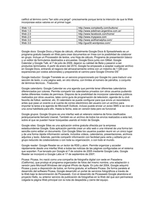 calificó al término como "tan sólo una jerga"- precisamente porque tenía la intención de que la Web
incorporase estos valores en el primer lugar.

Web 1.0                                           http://www.complexify.com/buttons/
Web 1.0                                           http://www.edelman-argentina.com.ar/
Web 2.0                                           http://www.facebook.com/home/
Web 2.0                                           http://www.myspace.com
Web 3.0                                           http://www.wolframalpha.com/
Web 3.0                                           http://gua30.wordpress.com/


Google docs: Google Docs y Hojas de cálculo, oficialmente Google Docs & Spreadsheets es un
programa gratuito basado en Web para crear documentos en línea con la posibilidad de colaborar
en grupo. Incluye un Procesador de textos, una Hoja de cálculo, Programa de presentación básico
y un editor de formularios destinados a encuestas. Google Docs junto con GMail, Google
Calendar y Google Talk; el 7 de julio de 2009, dejaron su calidad de Beta y pasaron a ser
productos terminados. A partir de enero del 2010, Google ha empezado a aceptar cualquier archivo
en Google Docs, entrando al negocio del almacenamiento online con un máximo de 1 GB (con
                                                                                      1
expansiones por costos adicionales) y preparando el camino para Google Chrome OS

Google traductor: Google Translate es un servicio proporcionado por Google Inc para traducir una
sección de texto, o una página web, en otro idioma, con límites al número de párrafos, o conjunto
de términos técnicos , Traducido.

Google calendario: Google Calendar es una agenda que permite tener diferentes calendarios
diferenciados por colores. Permite compartir los calendarios privados con otros usuarios pudiendo
darles diferentes niveles de permisos. Dispone de la posibilidad de incorporar calendarios públicos
realizados por otros usuarios, tales como guía de programación de televisión, agenda de tu club
favorito de fútbol, santoral, etc. El calendario se puede configurar para que envíe un recordatorio
antes que pase un evento a al cuenta de correo electrónico del usuario con un archivo para
importar la tarea a la agenda de Microsoft Outlook, incluso puede enviar un aviso SMS si se vive en
una zona habilitada para ello. Hasta la fecha, esta en versión beta pero es funcional.

Google grupos: Google Grupos es una interfaz web al veterano sistema de foros clasificados
jerárquicamente llamado Usenet. También es un archivo de todos los envíos realizados a esta red,
sobre el que se pueden hacer búsquedas usando el motor de Google.

Google sites: Google Sites es una aplicación online gratuita ofrecida por la empresa
estadounidense Google. Esta aplicación permite crear un sitio web o una intranet de una forma tan
sencilla como editar un documento. Con Google Sites los usuarios pueden reunir en un único lugar
y de una forma rápida información variada, incluidos vídeos, calendarios, presentaciones, archivos
adjuntos y texto. Además, permite compartir información con facilidad para verla y editarla por un
grupo reducido de colaboradores o con toda su organización, o con todo el mundo.

Google reader: Google Reader es un lector de RSS y atom. Permite organizar y acceder
rápidamente desde una interfaz Web a todas las noticias de las páginas configuradas en el sistema
que soporten. Fue lanzado por Google el 7 de octubre de 2005 mediante Google Labs, Google
Reader se incorporó a Google Labs el 17 de septiembre de 2007.

Picasa: Picasa, Inc nació como una compañía de fotografía digital con sede en Pasadena
(California), que produjo el programa organizador de fotos del mismo nombre, una adaptación o
versión para Microsoft Windows del original iPhoto de Apple. En julio del 2004, Google adquirió
Picasa y puso a disposición de todos, en forma gratuita, el software Picasa. De forma paralela al
desarrollo del software Picasa, Google desarrolló un portal de servicios fotográficos a través de
la Web bajo la denominación de Picasaweb. Con el desarrollo de Picasaweb Google abandona el
proyecto Hello, su anterior servicio de publicación de fotografías en la Web del que aún permanece
colgada la página Web principal con la nota de despedida y cierre del equipo.
 