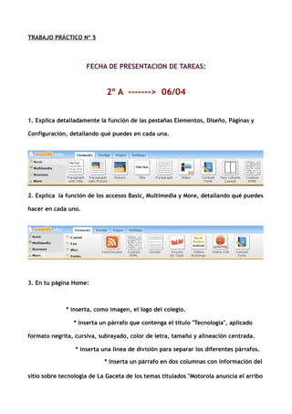 TRABAJO PRÁCTICO Nº 5



                     FECHA DE PRESENTACION DE TAREAS:


                            2º A -------> 06/04


1. Explica detalladamente la función de las pestañas Elementos, Diseño, Páginas y

Configuración, detallando qué puedes en cada una.




2. Explica la función de los accesos Basic, Multimedia y More, detallando qué puedes

hacer en cada uno.




3. En tu página Home:



              * inserta, como imagen, el logo del colegio.

                * inserta un párrafo que contenga el título "Tecnología", aplicado

formato negrita, cursiva, subrayado, color de letra, tamaño y alineación centrada.

                 * inserta una linea de división para separar los diferentes párrafos.

                            * inserta un párrafo en dos columnas con información del

sitio sobre tecnología de La Gaceta de los temas titulados "Motorola anuncia el arribo
 