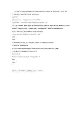 3) Pones en insertar tema elegís, si quieres q aparezca en todas las diapositivas o en una sola .

4) Si elegiste q aparezca en todas va a aparecer

5) ¿??????

6) Cuando lo vas a elegir pones opciones modificar

7) La apretas y cuando este remarcado por líneas apretas supr.

8) AL COSTADO DONDE APARECEN CHICAS LAS DIAPOSITIVAS LA ARRASTRAS DONDE LA QUERES PONER y se mueven

9) Pones la diapositiva anterior a la que va estar la nueva diapositiva y agregas una nueva diapositiva

10) Click derecho en el archivo q se va a copiar, copiar,y listo

11) En el borde de del texto apretas, lo arrastras y listo

12)????

13)????

14) Pones animación elegis una y seleccionas al objeto que va a tener la animación

15) De entrada , énfasis y salida

16) En una diapositiva cuando pasas de diapositiva puede tener efectos cuando entre y salga

17) Si eligiendo en cada diapositiva una transición

18 )diseño,fondo

19) Sólido, degradado ,con imagen ,trama y con textura

20)???

21)????




MATIAS MALDONADO Y ALE TERAN VEGA !!!!!!!!!!!!!!
 