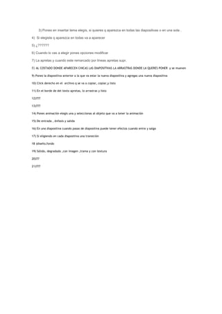 3) Pones en insertar tema elegís, si quieres q aparezca en todas las diapositivas o en una sola .

4) Si elegiste q aparezca en todas va a aparecer

5) ¿??????

6) Cuando lo vas a elegir pones opciones modificar

7) La apretas y cuando este remarcado por líneas apretas supr.

8) AL COSTADO DONDE APARECEN CHICAS LAS DIAPOSITIVAS LA ARRASTRAS DONDE LA QUERES PONER y se mueven

9) Pones la diapositiva anterior a la que va estar la nueva diapositiva y agregas una nueva diapositiva

10) Click derecho en el archivo q se va a copiar, copiar,y listo

11) En el borde de del texto apretas, lo arrastras y listo

12)????

13)????

14) Pones animación elegis una y seleccionas al objeto que va a tener la animación

15) De entrada , énfasis y salida

16) En una diapositiva cuando pasas de diapositiva puede tener efectos cuando entre y salga

17) Si eligiendo en cada diapositiva una transición

18 )diseño,fondo

19) Sólido, degradado ,con imagen ,trama y con textura

20)???

21)????
 
