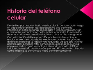 Desde tiempos pasados hasta nuestros días la comunicación juega
un papel importante en las sociedades ya que permite la
interrelación entre personas, sociedades e incluso empresas. Con
el desarrollo y urbanización de los países y ciudades, la necesidad
de estar cada mas comunicados unos a otros se hizo más grande.
Con la invención del teléfono (1854 por Antonio Meucci) que
revolucionó el mercado de las telecomunicaciones, las grandes
distancias existentes se habían visto reducidas ya que este invento
permitió a las personas estar comunicados con mas frecuencia;
pero este no tuvo gran impacto en el mundo como los teléfonos
celulares, inventado por Marty Cooper en 1972, lo cual ha alterado
como la gente se comunica y hasta como se comporta.
 