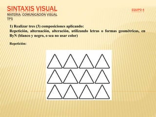 SINTAXIS VISUAL EQUIPO 4
MATERIA: COMUNICACIÓN VISUAL
TP5
1) Realizar tres (3) composiciones aplicando:
Repetición, alternación, alteración, utilizando letras o formas geométricas, en
ByN (blanco y negro, o sea no usar color)
Repetición:
 