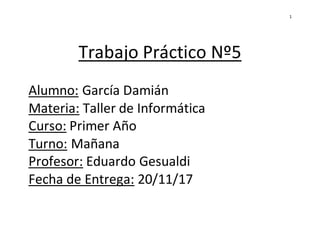 1
Trabajo Práctico Nº5
Alumno: García Damián
Materia: Taller de Informática
Curso: Primer Año
Turno: Mañana
Profesor: Edua...