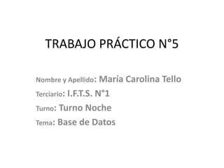 TRABAJO PRÁCTICO N°5
Nombre y Apellido: María Carolina Tello
Terciario: I.F.T.S. N°1
Turno: Turno Noche
Tema: Base de Datos
 