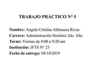 TRABAJO PRÁCTICO N° 5
Nombre: Angela Cristina Alfonseca Rivas
Carrera: Administración Hotelera 2do. Año
Turno: Viernes de 8:00 a 9:20 am
Institución: IFTS N° 23
Fecha de entrega: 04/10/2019
