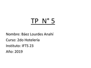 TP N° 5
Nombre: Báez Lourdes Anahí
Curso: 2do Hotelería
Instituto: IFTS 23
Año: 2019
 