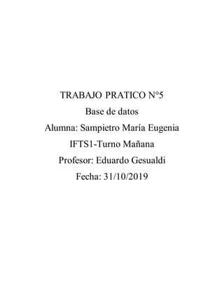 TRABAJO PRATICO N°5
Base de datos
Alumna: Sampietro María Eugenia
IFTS1-Turno Mañana
Profesor: Eduardo Gesualdi
Fecha: 31/10/2019
 