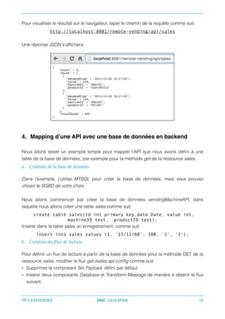 Pour visualiser le résultat sur le navigateur, taper le chemin de la requête comme suit:
http://localhost:8081/remote-vending/api/sales
Une réponse JSON s’afﬁchera:
4. Mapping d’une API avec une base de données en backend
Nous allons tester un exemple simple pour mapper l’API que nous avons déﬁni à une
table de la base de données, par exemple pour la méthode get de la ressource sales.
a. Création de la base de données
Dans l’exemple, j’utilise MYSQL pour créer la base de données, mais vous pouvez
choisir le SGBD de votre choix.
Nous allons commencer par créer la base de données vendingMachineAPI, dans
laquelle nous allons créer une table sales comme suit:
create table sales(id int primary key,date Date, value int,
machineID text, productID text);
Insérer dans la table sales un enregistrement, comme suit:
insert into sales values (1, '15/12/08', 100, '2', '3');
b. Création du ﬂux de lecture
Pour déﬁnir un ﬂux de lecture à partir de la base de données pour la méthode GET de la
ressource sales, modiﬁer le ﬂux get:/sales:api-conﬁg comme suit:
• Supprimer le composant Set Payload déﬁni par défaut
• Insérer deux composants Database et Transform Message de manière à obtenir le ﬂux
suivant:
TP 5 ESERVICES MME. LILIA SFAXI 12
 