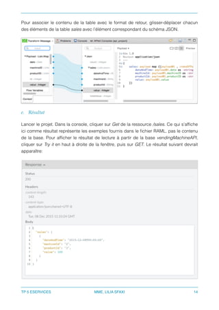 Pour associer le contenu de la table avec le format de retour, glisser-déplacer chacun
des éléments de la table sales avec l’élément correspondant du schéma JSON.
e. Résultat
Lancer le projet. Dans la console, cliquer sur Get de la ressource /sales. Ce qui s’afﬁche
ici comme résultat représente les exemples fournis dans le ﬁchier RAML, pas le contenu
de la base. Pour afﬁcher le résultat de lecture à partir de la base vendingMachineAPI,
cliquer sur Try it en haut à droite de la fenêtre, puis sur GET. Le résultat suivant devrait
apparaître:
TP 5 ESERVICES MME. LILIA SFAXI 14
 
