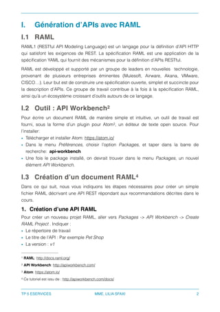 I. Génération d’APIs avec RAML
I.1 RAML
RAML‑ (RESTful API Modeling Language) est un langage pour la déﬁnition d’API HTTP1
qui satisfont les exigences de REST. La spéciﬁcation RAML est une application de la
spéciﬁcation YAML qui fournit des mécanismes pour la déﬁnition d’APIs RESTful.
RAML est développé et supporté par un groupe de leaders en nouvelles technologie,
provenant de plusieurs entreprises éminentes (Mulesoft, Airware, Akana, VMware,
CISCO…). Leur but est de construire une spéciﬁcation ouverte, simplet et succincte pour
la description d’APIs. Ce groupe de travail contribue à la fois à la spéciﬁcation RAML,
ainsi qu’à un écosystème croissant d’outils autours de ce langage.
I.2 Outil : API Workbench2
Pour écrire un document RAML de manière simple et intuitive, un outil de travail est
fourni, sous la forme d’un plugin pour Atom , un éditeur de texte open source. Pour3
l’installer:
• Télécharger et installer Atom: https://atom.io/
• Dans le menu Préférences, choisir l’option Packages, et taper dans la barre de
recherche: api-workbench
• Une fois le package installé, on devrait trouver dans le menu Packages, un nouvel
élément API Workbench.
I.3 Création d’un document RAML4
Dans ce qui suit, nous vous indiquons les étapes nécessaires pour créer un simple
ﬁchier RAML décrivant une API REST répondant aux recommandations décrites dans le
cours.
1. Création d’une API RAML
Pour créer un nouveau projet RAML, aller vers Packages -> API Workbench -> Create
RAML Project . Indiquer :
• Le répertoire de travail
• Le titre de l’API : Par exemple Pet Shop
• La version : v1
RAML: http://docs.raml.org/1
API Workbench: http://apiworkbench.com/2
Atom: https://atom.io/3
Ce tutoriel est issu de : http://apiworkbench.com/docs/4
TP 5 ESERVICES MME. LILIA SFAXI 2
 