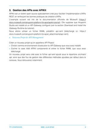 3. Gestion des APIs avec APIKit
APIKit est un toolkit open source spécialement créé pour faciliter l’implémentation d’APIs
REST, en renforçant les bonnes pratiques de création d’APIs.
L’exemple suivant est tiré de la documentation ofﬁcielle de Mulesoft (https://
docs.mulesoft.com/anypoint-platform-for-apis/apikit-tutorial). Elle suppose que Anypoint
Studio est installé et un API Gateway conﬁguré (voir la section Download and Install the
Gateway Runtime du tutoriel).
Nous allons utiliser un ﬁchier RAML prédéﬁni api.raml (téléchargé ici: https://
docs.mulesoft.com/anypoint-platform-for-apis/_attachments/api.raml).
a. Nouveau Projet de API Management
Créer un nouveau projet qu’on appellera API Project:
• Choisir comme environnement d’exécution le API Gateway que vous avez installé
• Cocher la case Add APIKit components et entrer le ﬁchier RAML que vous avez
téléchargé.
Un nouveau projet sera créé avec le ﬁchier api.raml ajouté sous le répertoire src/main/
api, ainsi que des ﬂux de gestion des différentes méthodes ajoutées par défaut dans le
canevas. Vous retrouverez notamment:
TP 5 ESERVICES MME. LILIA SFAXI 9
 