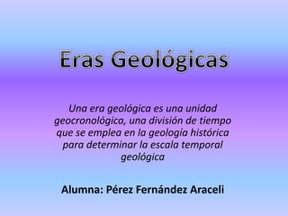 Una era geológica es una unidad
geocronológica, una división de tiempo
que se emplea en la geología histórica
para determinar la escala temporal
geológica
Alumna: Pérez Fernández Araceli
 