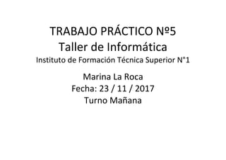 TRABAJO PRÁCTICO Nº5
Taller de Informática
Instituto de Formación Técnica Superior N°1
Marina La Roca
Fecha: 23 / 11 / 2017
Turno Mañana
 