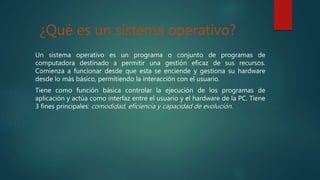 ¿Qué es un sistema operativo?
Un sistema operativo es un programa o conjunto de programas de
computadora destinado a permitir una gestión eficaz de sus recursos.
Comienza a funcionar desde que esta se enciende y gestiona su hardware
desde lo más básico, permitiendo la interacción con el usuario.
Tiene como función básica controlar la ejecución de los programas de
aplicación y actúa como interfaz entre el usuario y el hardware de la PC. Tiene
3 fines principales: comodidad, eficiencia y capacidad de evolución.
 