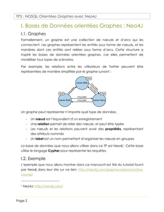 TP5 : NOSQL Orientées Graphes avec Neo4J
Page 2
I. Bases de Données orientées Graphes : Neo4J
I.1. Graphes
Formellement, un graphe est une collection de nœuds et d’arcs qui les
connectent. Les graphes représentent les entités sous forme de nœuds, et les
manières dont ces entités sont reliées sous forme d’arcs. Cette structure a
inspiré les bases de données orientées graphes, car elles permettent de
modéliser tous types de scénarios.
Par exemple, les relations entre les utilisateurs de Twitter peuvent être
représentées de manière simplifiée par le graphe suivant :
Un graphe peut représenter n’importe quel type de données.
- Un nœud est l’équivalent d’un enregistrement
- Une relation permet de relier des nœuds, et peut être typée
- Les nœuds et les relations peuvent avoir des propriétés, représentant
des attributs nommés
- Un label est un nom permettant d’organiser les nœuds en groupes
La base de données que nous allons utiliser dans ce TP est Neo4j1. Cette base
utilise le langage Cypher pour représenter les requêtes.
I.2. Exemple
L’exemple que nous allons montrer dans ce manuscrit est tiré du tutorial fourni
par Neo4j dans leur site sur ce lien: http://neo4j.com/graphacademy/online-
course/
1 Neo4J: http://neo4j.com/
 