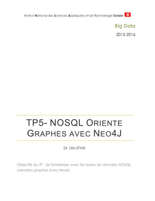 Institut National des Sciences Appliquées et de Technologie Tunisie
Big Data
2015-2016
TP5- NOSQL ORIENTE
GRAPHES AVEC NEO4J
Dr. Lilia SFAXI
Objectifs du TP : Se familiariser avec les bases de données NOSQL,
orientées graphes avec Neo4J.
 
