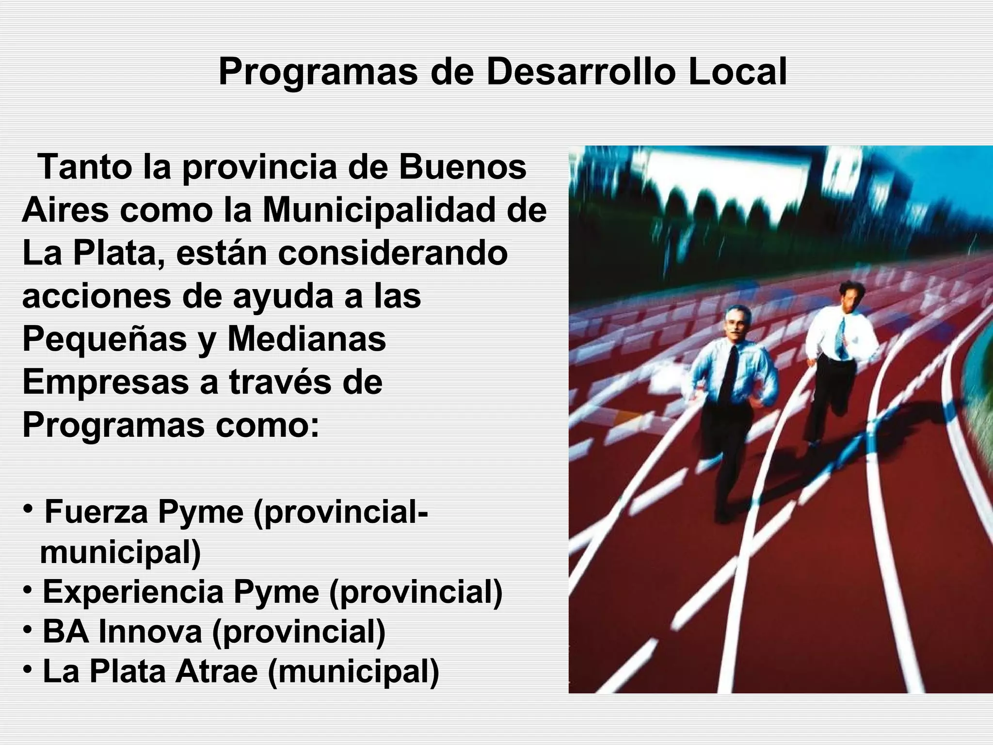 Programas de Desarrollo Local   Tanto la provincia de Buenos Aires  como  la Municipalidad de La Plata, están considerando acciones de ayuda a las Pequeñas y Medianas Empresas a través de Programas como:   Fuerza Pyme (provincial-  municipal) Experiencia Pyme (provincial)   BA Innova (provincial) La Plata Atrae  (municipal) 