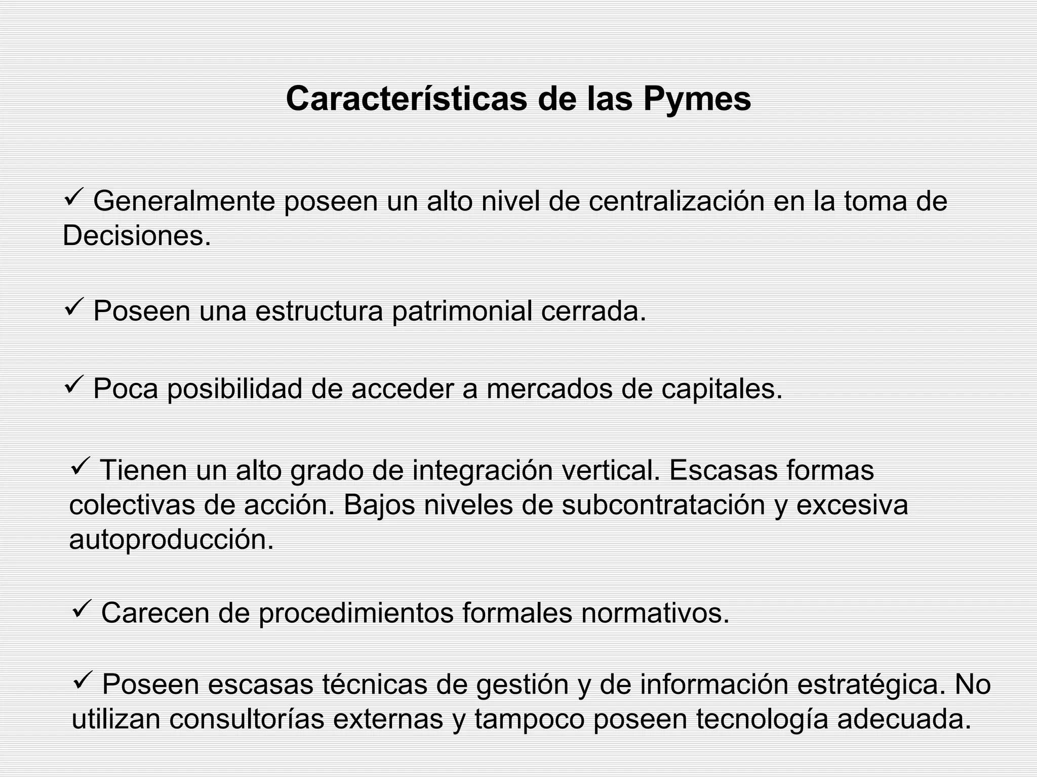 Características de las Pymes Generalmente poseen un alto nivel de centralización en la toma de  Decisiones. Poseen una estructura patrimonial cerrada.  Poca posibilidad de acceder a mercados de capitales.   Tienen un alto grado de integración vertical. Escasas formas colectivas de acción. Bajos niveles de subcontratación y excesiva autoproducción.  Carecen de procedimientos formales normativos.   Poseen escasas técnicas de gestión y de información estratégica. No utilizan consultorías externas y tampoco poseen tecnología adecuada. 