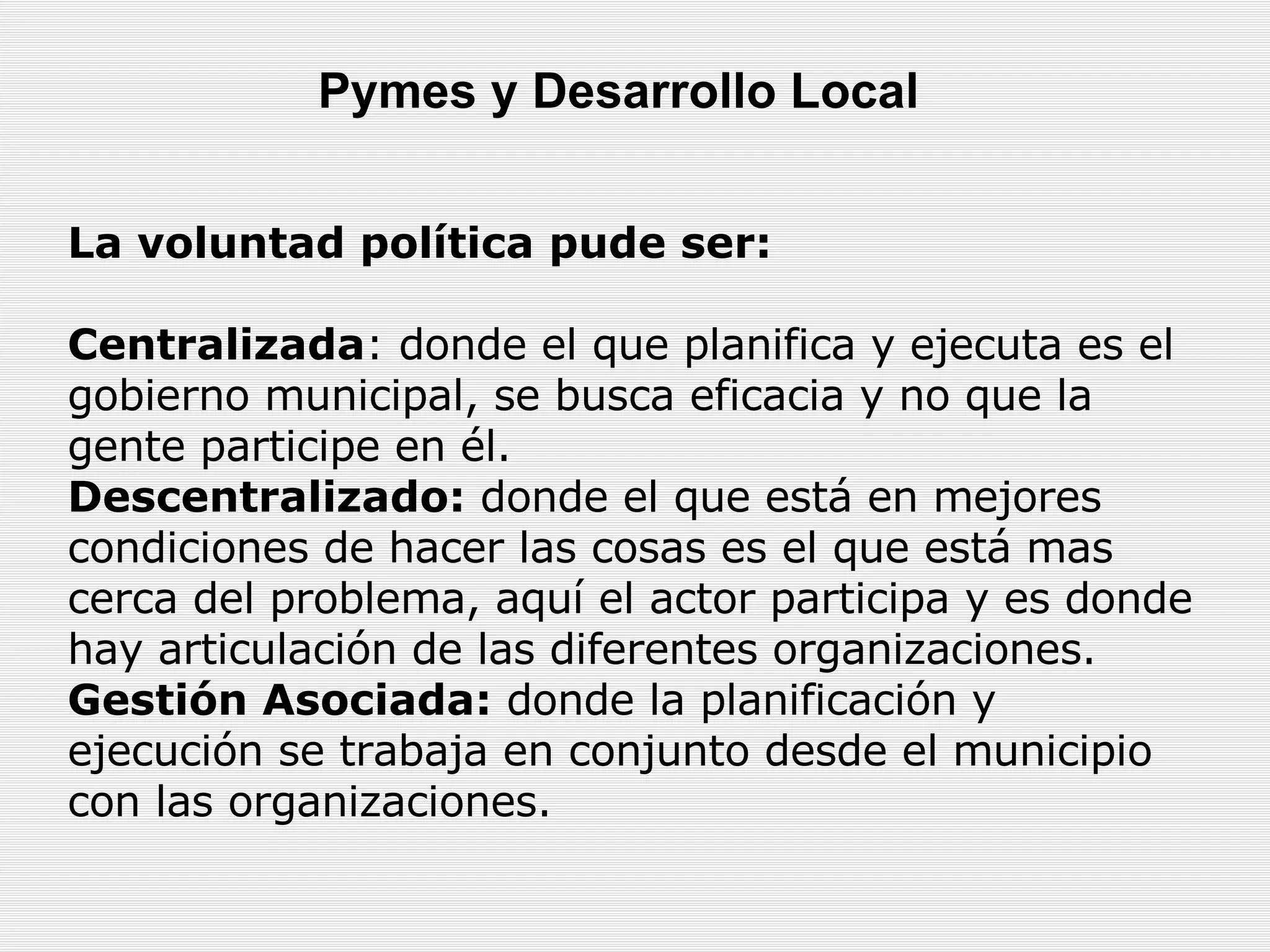 La voluntad política pude ser: Centralizada : donde el que planifica y ejecuta es el gobierno municipal, se busca eficacia y no que la gente participe en él.  Descentralizado:  donde el que está en mejores condiciones de hacer las cosas es el que está mas cerca del problema, aquí el actor participa y es donde hay articulación de las diferentes organizaciones.  Gestión Asociada:  donde la planificación y ejecución se trabaja en conjunto desde el municipio con las organizaciones.  Pymes y Desarrollo Local   