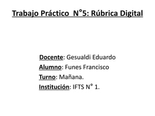 Trabajo Práctico N°5: Rúbrica Digital
Docente: Gesualdi Eduardo
Alumno: Funes Francisco
Turno: Mañana.
Institución: IFTS N° 1.
 